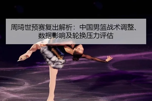 周琦世预赛复出解析：中国男篮战术调整、数据影响及轮换压力评估